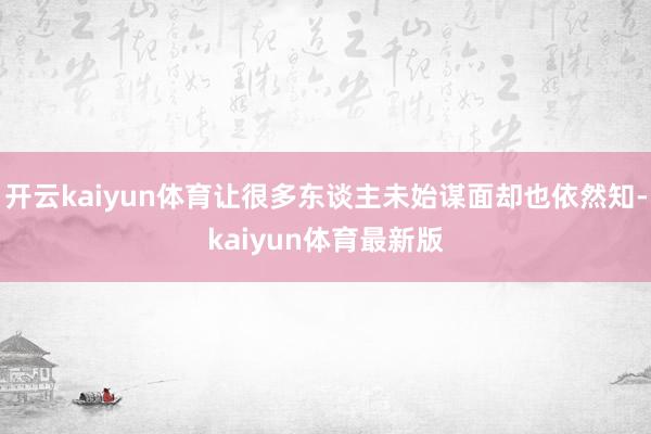 开云kaiyun体育让很多东谈主未始谋面却也依然知-kaiyun体育最新版