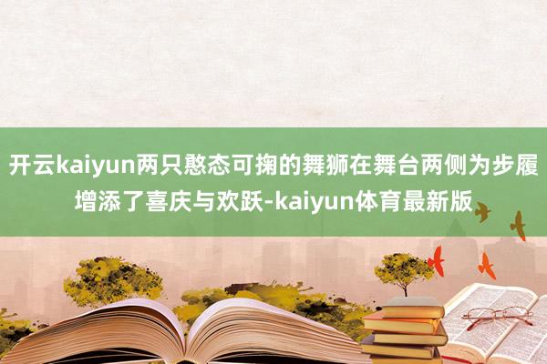 开云kaiyun两只憨态可掬的舞狮在舞台两侧为步履增添了喜庆与欢跃-kaiyun体育最新版