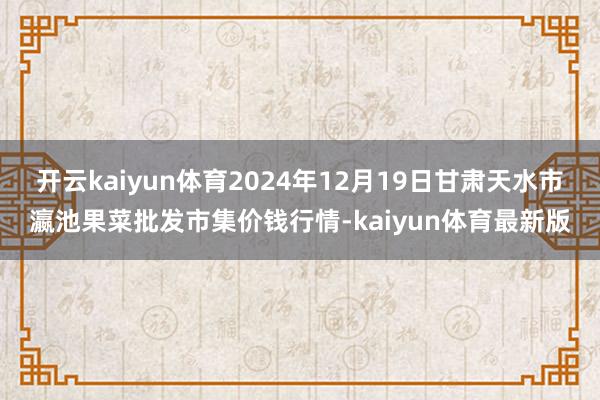 开云kaiyun体育2024年12月19日甘肃天水市瀛池果菜批发市集价钱行情-kaiyun体育最新版