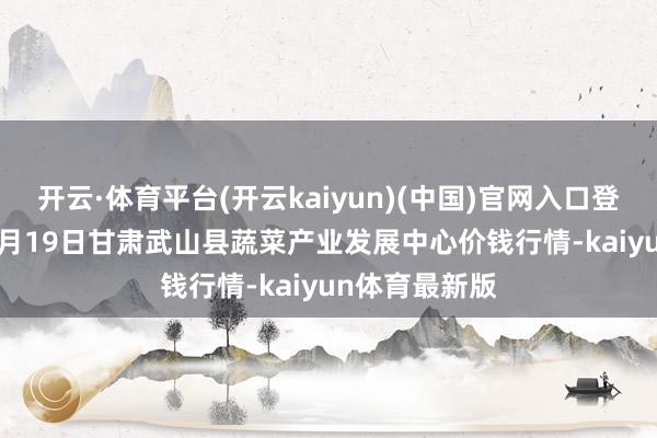 开云·体育平台(开云kaiyun)(中国)官网入口登录2024年12月19日甘肃武山县蔬菜产业发展中心价钱行情-kaiyun体育最新版