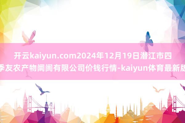 开云kaiyun.com2024年12月19日潜江市四季友农产物阛阓有限公司价钱行情-kaiyun体育最新版