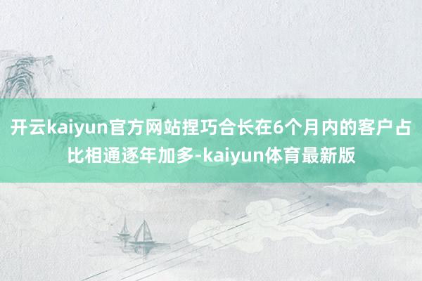 开云kaiyun官方网站捏巧合长在6个月内的客户占比相通逐年加多-kaiyun体育最新版