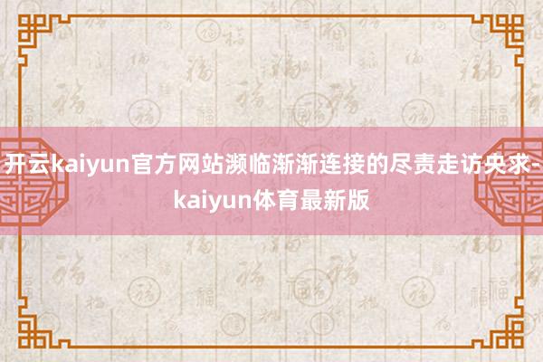 开云kaiyun官方网站濒临渐渐连接的尽责走访央求-kaiyun体育最新版