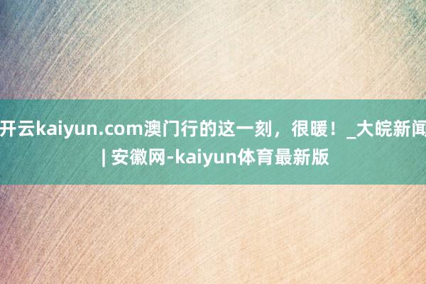 开云kaiyun.com澳门行的这一刻，很暖！_大皖新闻 | 安徽网-kaiyun体育最新版
