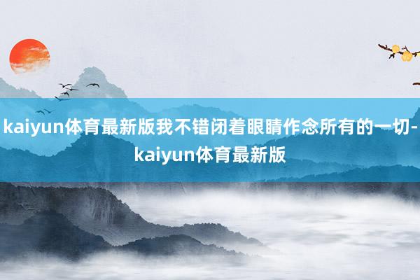 kaiyun体育最新版我不错闭着眼睛作念所有的一切-kaiyun体育最新版