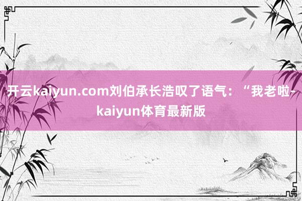 开云kaiyun.com刘伯承长浩叹了语气：“我老啦-kaiyun体育最新版