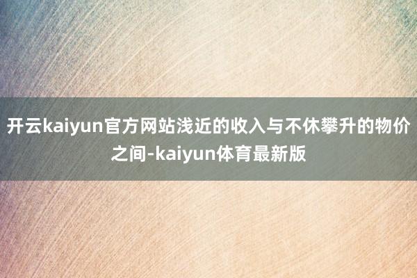 开云kaiyun官方网站浅近的收入与不休攀升的物价之间-kaiyun体育最新版