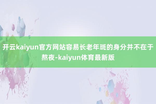开云kaiyun官方网站容易长老年斑的身分并不在于熬夜-kaiyun体育最新版