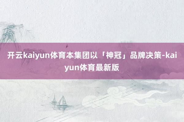 开云kaiyun体育本集团以「神冠」品牌决策-kaiyun体育最新版