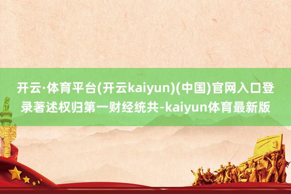 开云·体育平台(开云kaiyun)(中国)官网入口登录著述权归第一财经统共-kaiyun体育最新版