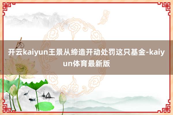 开云kaiyun王景从缔造开动处罚这只基金-kaiyun体育最新版