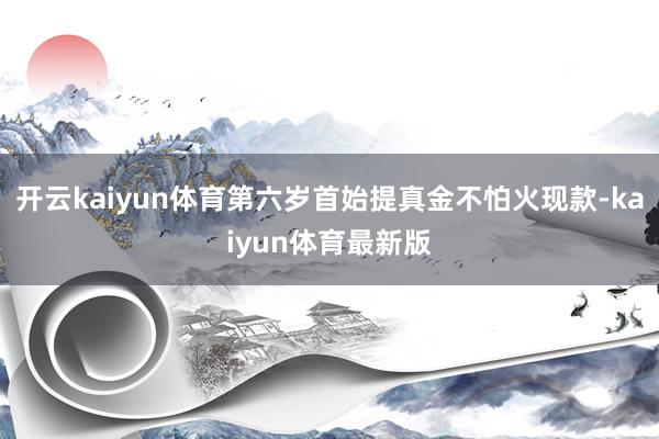 开云kaiyun体育第六岁首始提真金不怕火现款-kaiyun体育最新版