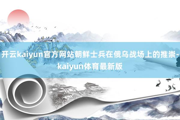 开云kaiyun官方网站朝鲜士兵在俄乌战场上的推崇-kaiyun体育最新版