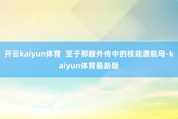 开云kaiyun体育  至于那艘外传中的核能源航母-kaiyun体育最新版