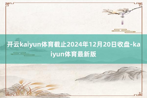 开云kaiyun体育截止2024年12月20日收盘-kaiyun体育最新版