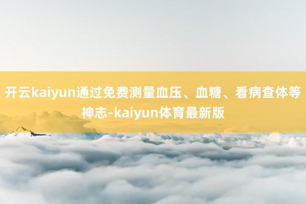 开云kaiyun通过免费测量血压、血糖、看病查体等神志-kaiyun体育最新版