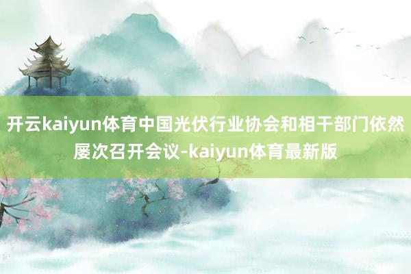 开云kaiyun体育中国光伏行业协会和相干部门依然屡次召开会议-kaiyun体育最新版