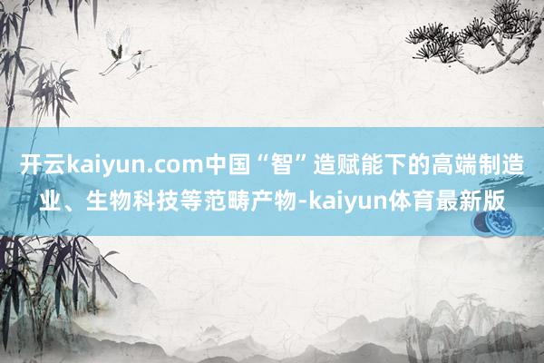 开云kaiyun.com中国“智”造赋能下的高端制造业、生物科技等范畴产物-kaiyun体育最新版