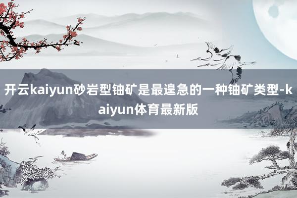 开云kaiyun砂岩型铀矿是最遑急的一种铀矿类型-kaiyun体育最新版