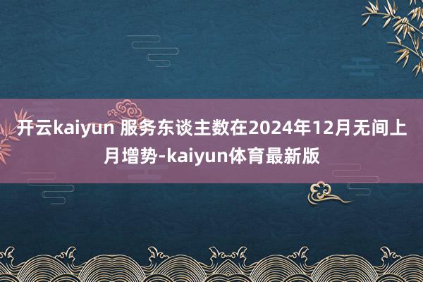 开云kaiyun 服务东谈主数在2024年12月无间上月增势-kaiyun体育最新版