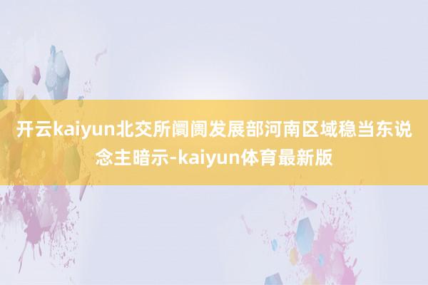 开云kaiyun　　北交所阛阓发展部河南区域稳当东说念主暗示-kaiyun体育最新版