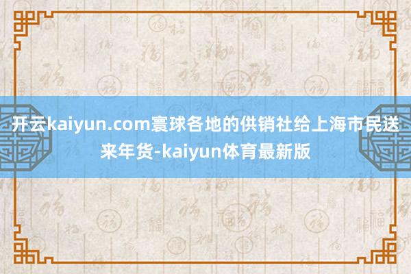 开云kaiyun.com寰球各地的供销社给上海市民送来年货-kaiyun体育最新版
