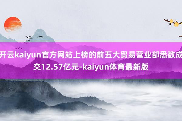 开云kaiyun官方网站上榜的前五大贸易营业部悉数成交12.57亿元-kaiyun体育最新版