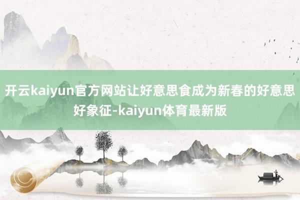 开云kaiyun官方网站让好意思食成为新春的好意思好象征-kaiyun体育最新版