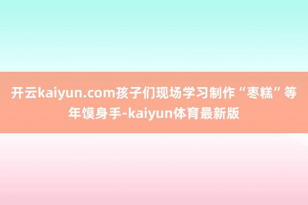 开云kaiyun.com孩子们现场学习制作“枣糕”等年馍身手-kaiyun体育最新版