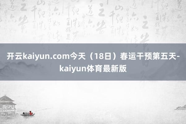 开云kaiyun.com今天（18日）春运干预第五天-kaiyun体育最新版