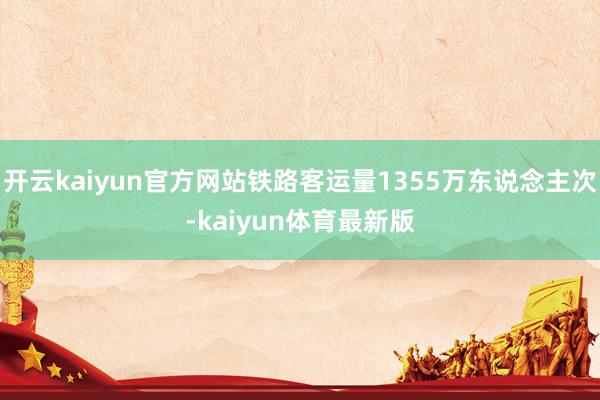 开云kaiyun官方网站铁路客运量1355万东说念主次-kaiyun体育最新版