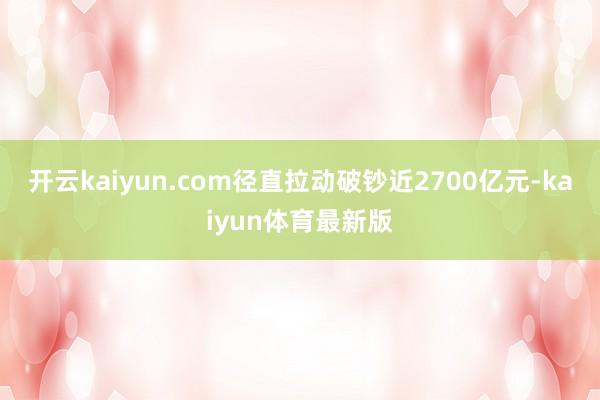 开云kaiyun.com径直拉动破钞近2700亿元-kaiyun体育最新版