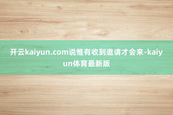 开云kaiyun.com说惟有收到邀请才会来-kaiyun体育最新版