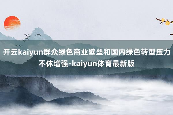 开云kaiyun群众绿色商业壁垒和国内绿色转型压力不休增强-kaiyun体育最新版