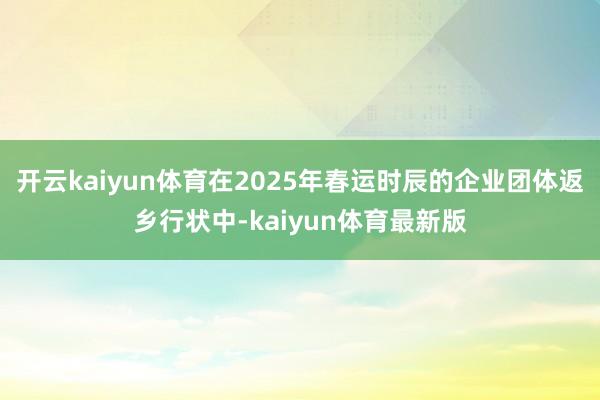 开云kaiyun体育在2025年春运时辰的企业团体返乡行状中-kaiyun体育最新版