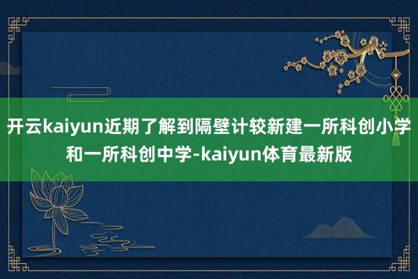 开云kaiyun近期了解到隔壁计较新建一所科创小学和一所科创中学-kaiyun体育最新版