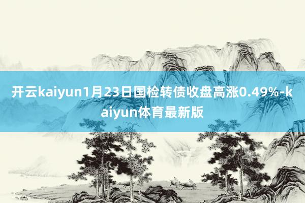 开云kaiyun1月23日国检转债收盘高涨0.49%-kaiyun体育最新版