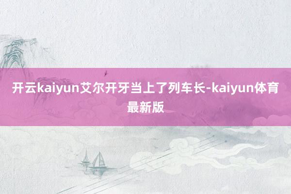 开云kaiyun艾尔开牙当上了列车长-kaiyun体育最新版