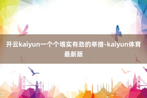 开云kaiyun一个个塌实有劲的举措-kaiyun体育最新版