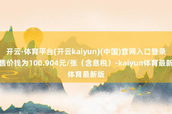 开云·体育平台(开云kaiyun)(中国)官网入口登录回售价钱为100.904元/张（含息税）-kaiyun体育最新版