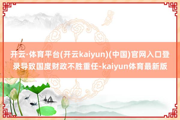 开云·体育平台(开云kaiyun)(中国)官网入口登录导致国度财政不胜重任-kaiyun体育最新版