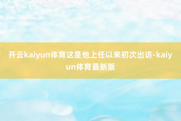 开云kaiyun体育这是他上任以来初次出访-kaiyun体育最新版
