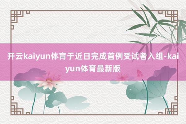 开云kaiyun体育于近日完成首例受试者入组-kaiyun体育最新版