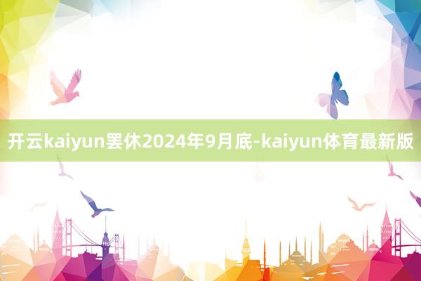 开云kaiyun罢休2024年9月底-kaiyun体育最新版