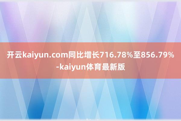 开云kaiyun.com同比增长716.78%至856.79%-kaiyun体育最新版