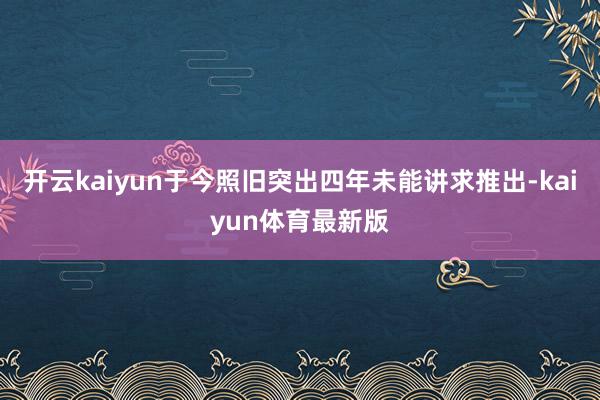 开云kaiyun于今照旧突出四年未能讲求推出-kaiyun体育最新版