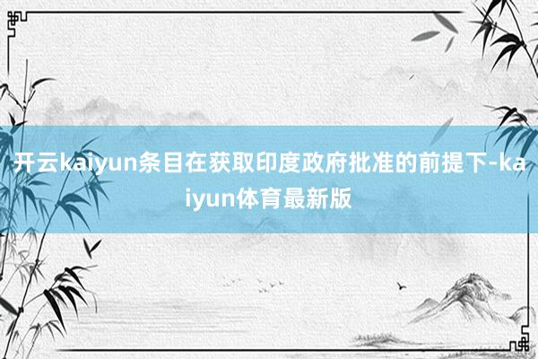 开云kaiyun条目在获取印度政府批准的前提下-kaiyun体育最新版