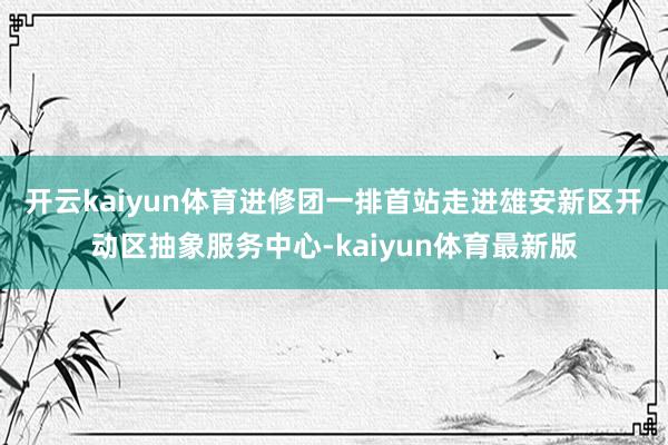 开云kaiyun体育　　进修团一排首站走进雄安新区开动区抽象服务中心-kaiyun体育最新版