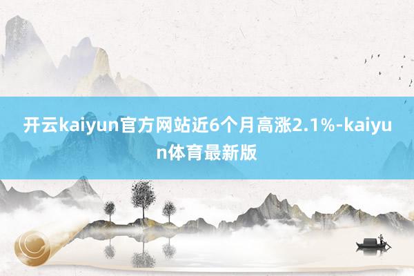 开云kaiyun官方网站近6个月高涨2.1%-kaiyun体育最新版