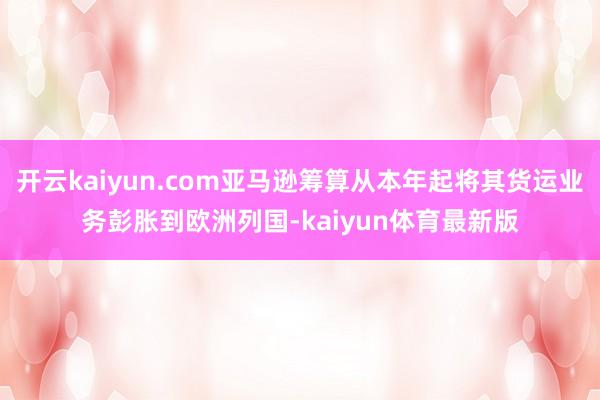 开云kaiyun.com亚马逊筹算从本年起将其货运业务彭胀到欧洲列国-kaiyun体育最新版